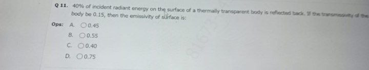 Q 11. 40% of incident radiant energy on the surface of a thermally transparent body is reflected back. 1 the transmissuty d te
body be 0.15, then the emissivity of suiface is:
Ops: A. O0.45
B. O0.55
C. 00.40
D. 00.75
