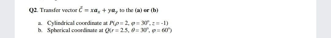 Q2. Transfer vector C = xa, + ya, to the (a) or (b)
a. Cylindrical coordinate at P(p= 2, q= 30°, z = -1)
b. Spherical coordinate at Q(r= 2.5, 0= 30°, p = 60°)
