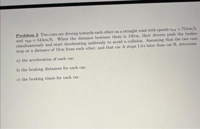 72 km/h
Problem 2 Two cars are driving towards each other on a straight road with speeds VOA =
and VOB =
54 km/h. When the distance bewteen them is 150m, their drivers push the brakes
simultaneously and start decelerating uniformly to avoid a collision. Assuming that the two cars
stop at a distance of 10m from each other, and that car A stops 1.0s later than car B, determine
a) the acceleration of each car;
b) the braking distances for each car;
c) the braking times for each car.