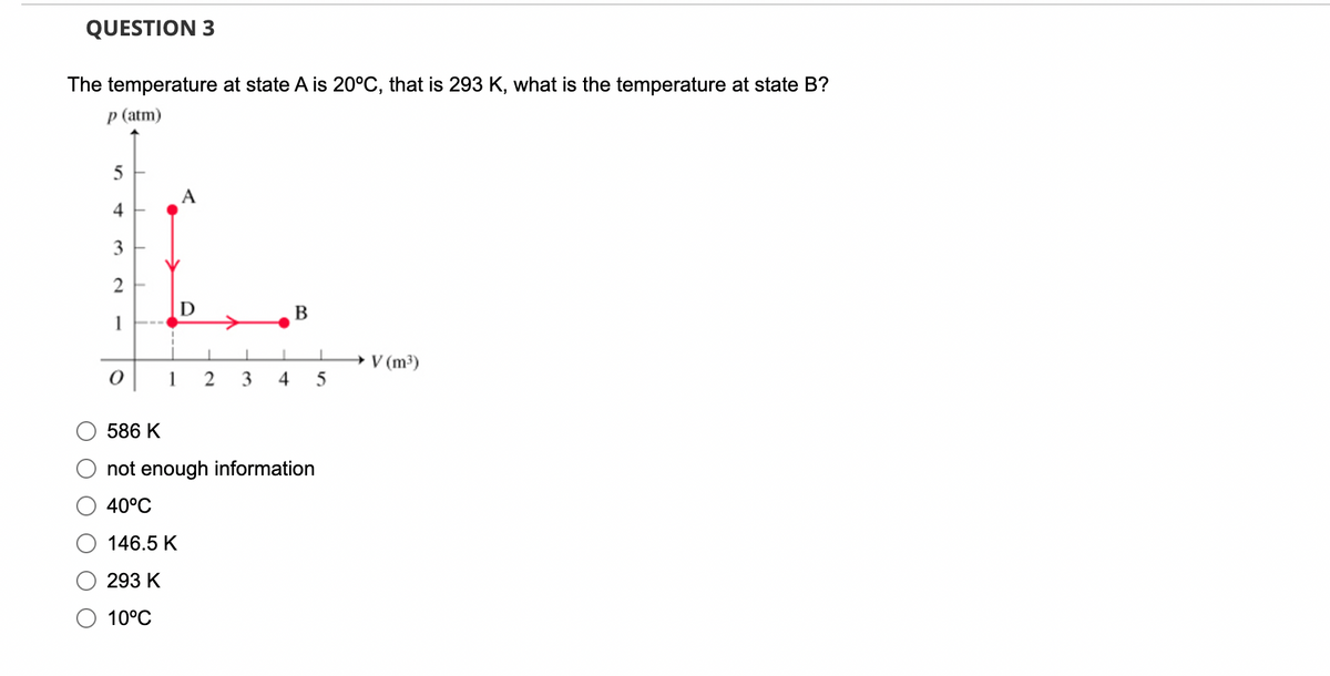 QUESTION 3
The temperature at state A is 20°C, that is 293 K, what is the temperature at state B?
p (atm)
5
4
3
2
1
0
D
1 2 3
4
B
586 K
not enough information
40°C
146.5 K
293 K
10°C
I
5
→ V (m³)