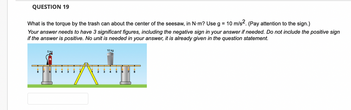 QUESTION 19
What is the torque by the trash can about the center of the seesaw, in N·m? Use g = 10 m/s². (Pay attention to the sign.)
Your answer needs to have 3 significant figures, including the negative sign in your answer if needed. Do not include the positive sign
if the answer is positive. No unit is needed in your answer, it is already given in the question statement.
8
5 kg
7 6 5
4
3
2
2
3
10 kg
4
5
6
7 8