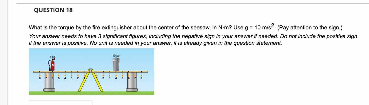 QUESTION 18
What is the torque by the fire extinguisher about the center of the seesaw, in N·m? Use g = 10 m/s². (Pay attention to the sign.)
Your answer needs to have 3 significant figures, including the negative sign in your answer if needed. Do not include the positive sign
if the answer is positive. No unit is needed in your answer, it is already given in the question statement.
8
5 kg
7 6
5
4
3
2
2
10 kg
3 4
5
6 7