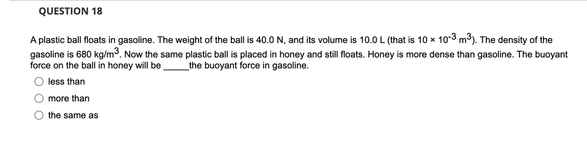 QUESTION 18
A plastic ball floats in gasoline. The weight of the ball is 40.0 N, and its volume is 10.0 L (that is 10 × 10-3 m³). The density of the
gasoline is 680 kg/m³. Now the same plastic ball is placed in honey and still floats. Honey is more dense than gasoline. The buoyant
force on the ball in honey will be the buoyant force in gasoline.
less than
more than
the same as