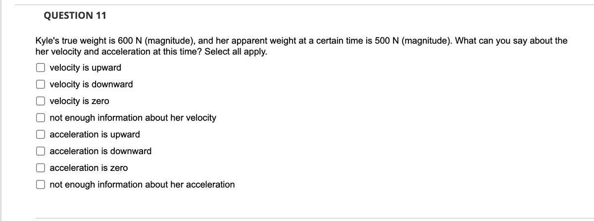 QUESTION 11
Kyle's true weight is 600 N (magnitude), and her apparent weight at a certain time is 500 N (magnitude). What can you say about the
her velocity and acceleration at this time? Select all apply.
velocity is upward
velocity is downward
velocity is zero
not enough information about her velocity
acceleration is upward
acceleration is downward
acceleration is zero
not enough information about her acceleration