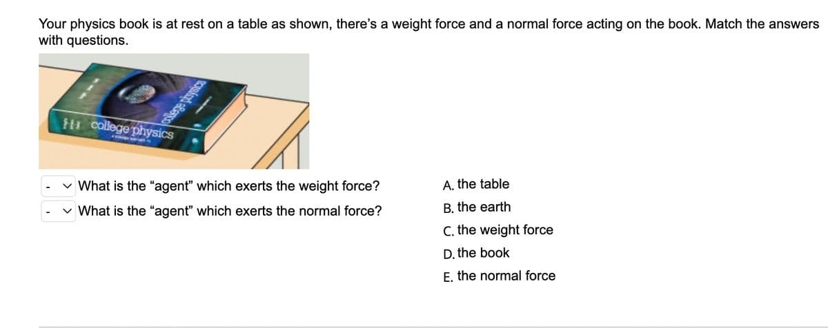 Your physics book is at rest on a table as shown, there's a weight force and a normal force acting on the book. Match the answers
with questions.
college physics
What is the "agent" which exerts the weight force?
A. the table
B. the earth
✓ What is the "agent" which exerts the normal force?
C. the weight force
D. the book
E, the normal force