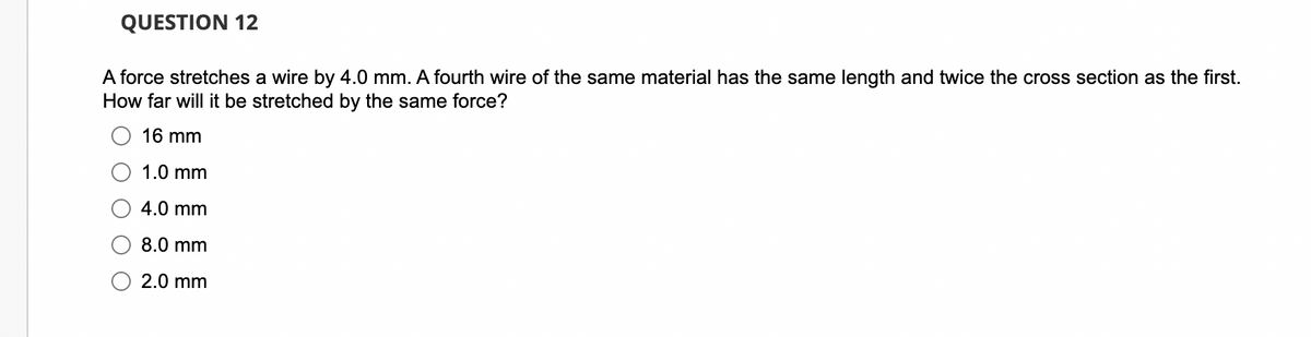 QUESTION 12
A force stretches a wire by 4.0 mm. A fourth wire of the same material has the same length and twice the cross section as the first.
How far will it be stretched by the same force?
16 mm
1.0 mm
4.0 mm
8.0 mm
2.0 mm