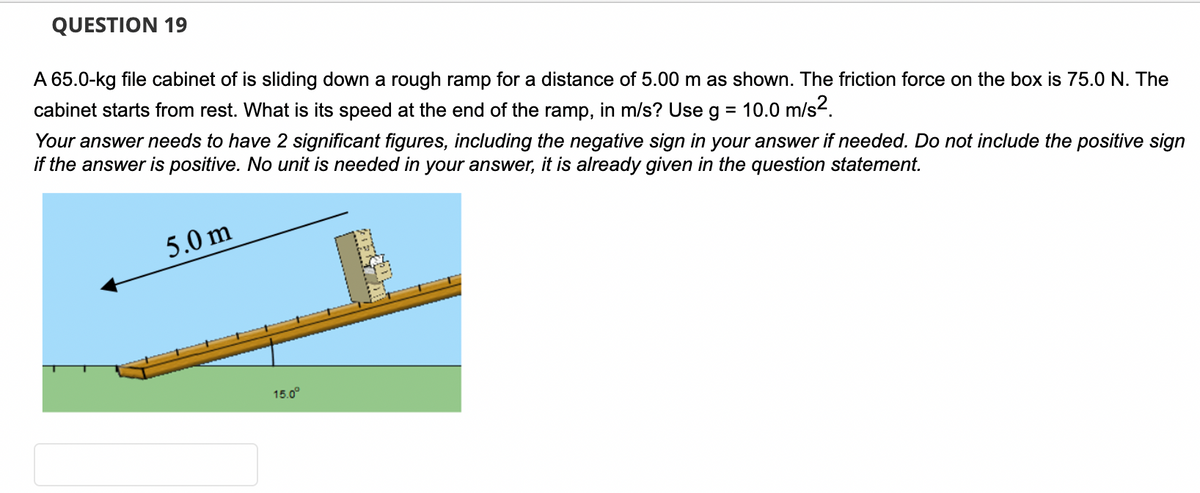 QUESTION 19
A 65.0-kg file cabinet of is sliding down a rough ramp for a distance of 5.00 m as shown. The friction force on the box is 75.0 N. The
cabinet starts from rest. What is its speed at the end of the ramp, in m/s? Use g = 10.0 m/s².
Your answer needs to have 2 significant figures, including the negative sign in your answer if needed. Do not include the positive sign
if the answer is positive. No unit is needed in your answer, it is already given in the question statement.
5.0m
15.0⁰