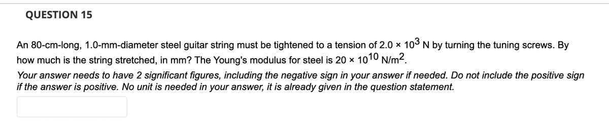 QUESTION 15
An 80-cm-long, 1.0-mm-diameter steel guitar string must be tightened to a tension of 2.0 × 103 N by turning the tuning screws. By
how much is the string stretched, in mm? The Young's modulus for steel is 20 × 1010 N/m².
Your answer needs to have 2 significant figures, including the negative sign in your answer if needed. Do not include the positive sign
if the answer is positive. No unit is needed in your answer, it is already given in the question statement.
