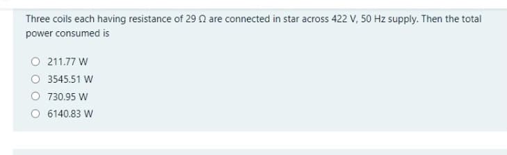 Three coils each having resistance of 29 N are connected in star across 422 V, 50 Hz supply. Then the total
power consumed is
O 211.77 W
O 3545.51 W
O 730.95 W
O 6140.83 W
