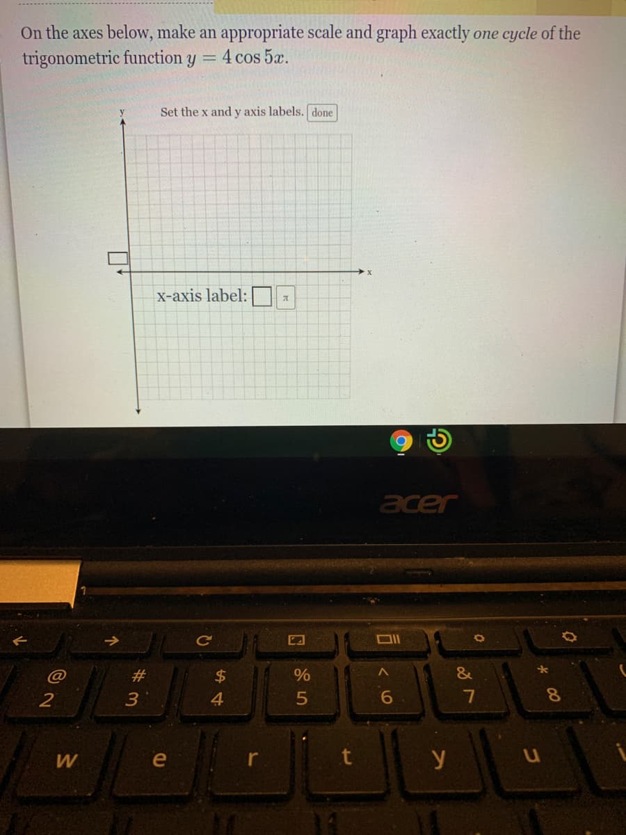 On the axes below, make an appropriate scale and graph exactly one cycle of the
trigonometric function y
4 cos 5x.
Set the x and y axis labels. done
X-axis label:
acer
#3
$
%
&
2
4.
6.
8.
W
le
y
%#3
