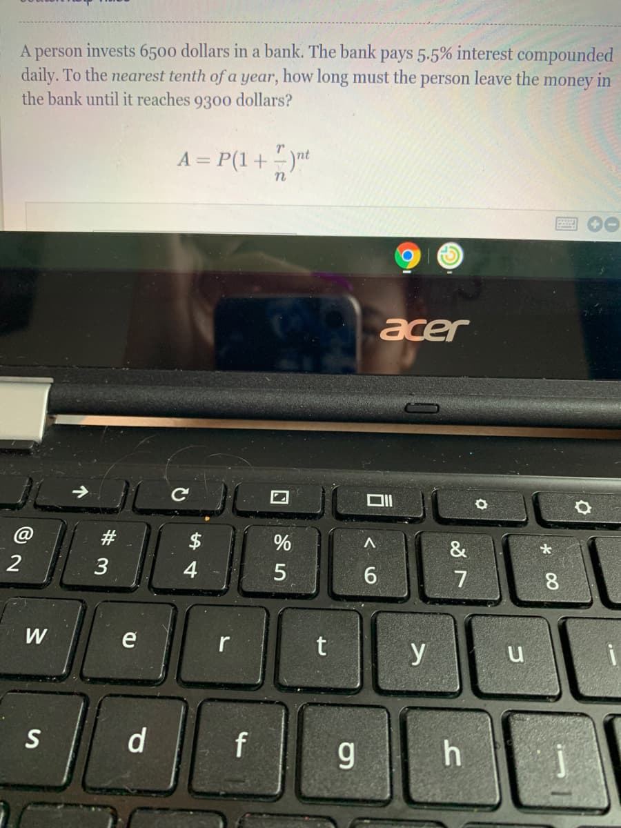 invests 6500 dollars in a bank. The bank pays 5.5% interest compounded
daily. To the nearest tenth of a year, how long must the person leave the money in
person
the bank until it reaches
9300
dollars?
A = P(1+ -)nt
acer
@
#3
$
%
&
3
4
7
8.
W
e
r
y
S
d.
f
g.
