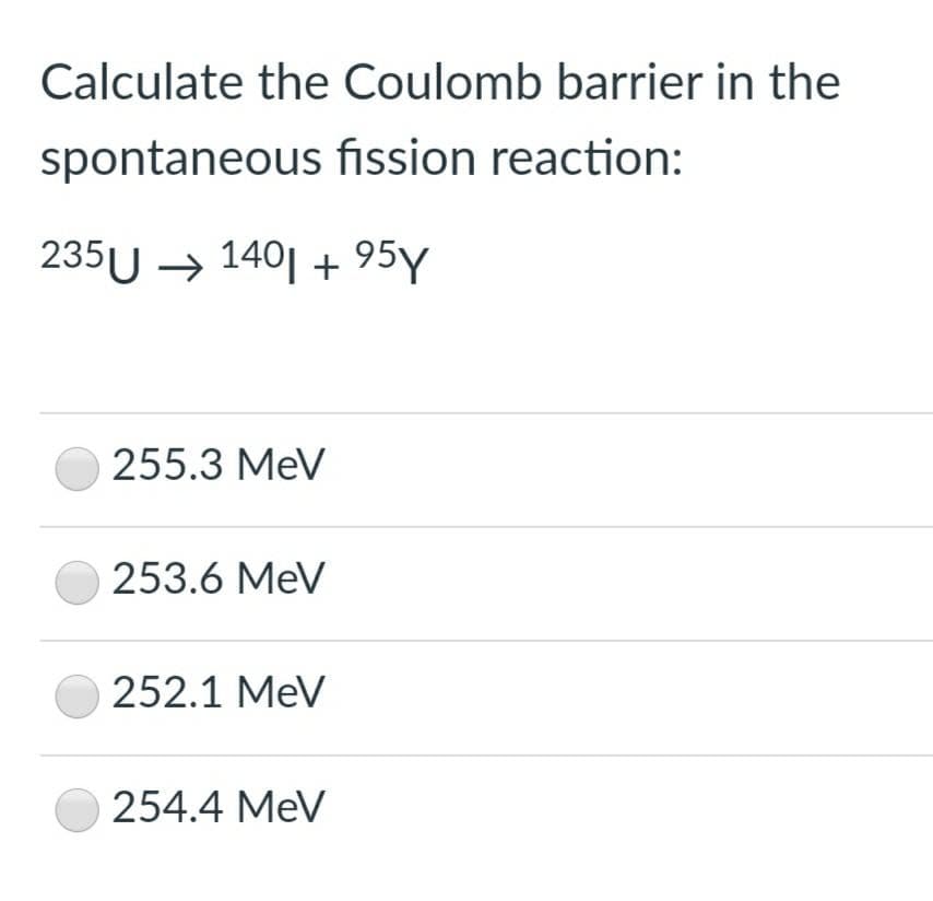 Calculate the Coulomb barrier in the
spontaneous fission reaction:
235U → 140| + 95Y
255.3 MeV
253.6 MeV
252.1 MeV
254.4 MeV
