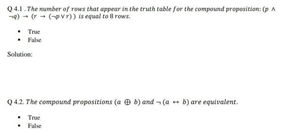 Q 4.1. The number of rows that appear in the truth table for the compound proposition: (p A
¬9) - (r->
(-p Vr)) is equal to 8 rows.
True
False
Solution:
Q 4.2. The compound propositions (a b) and (a +
b) are equivalent.
True
False
