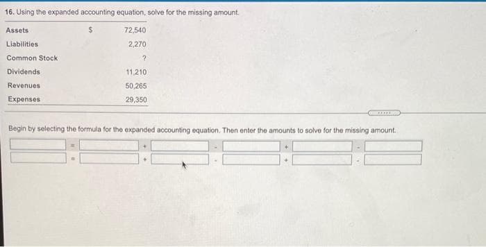 16. Using the expanded accounting equation, solve for the missing amount.
Assets
72,540
Liabilities
2,270
Common Stock
Dividends
11,210
Revenues
50,265
Expenses
29,350
....
Begin by selecting the formula for the expanded accounting equation. Then enter the amounts to solve for the missing amount.
