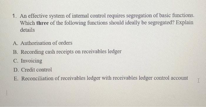 1. An effective system of internal control requires segregation of basic functions.
Which three of the following functions should ideally be segregated? Explain
details
A. Authorisation of orders
B. Recording cash receipts on receivables ledger
C. Invoicing
D. Credit control
E. Reconciliation of receivables ledger with receivables ledger control account
