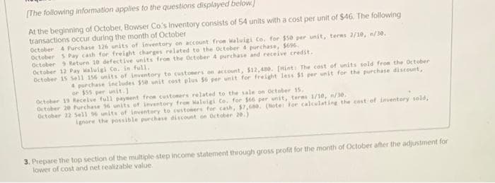 (The following information applies to the questions displayed below.]
At the beginning of October, Bowser Co's Inventory consists of 54 units with a cost per unit of $46, The following
transactions occur during the month of October
October 4 Purchase 126 units of inventory on account fron Waluigi Co. for $50 per unit, terms 2/10, n/30.
October S Pay cash for freight charges related to the October 4 purchase, 5696.
October 9 Reture 10 defective units from the October 4 purchase and receive credit.
October 12 Pay Maluigi Co. in full.
October 15 Sell 156 units of inventory to custoners on account, $12,480. [Hint: The cost of units sold from the October
4 porchase ineludes $50 unit cost plus 56 per unit for freight less $1 per unit for the purchase discount,
or $55 per unit.]
October 19 Receive full paysent froe customers related to the sale on Oetober 15.
October 20 Purchase 96 units of inventory from Haluigi Co. for $66 per unit, teres 1/10, /30.
October 22 Sell 96 units of inventory to custoners for cash, $7,680. (Note: For caleulating the cost of inventory seld,
gnore the possible purchase discount on October 20.)
3. Piepare the top section of the multiple step income statement through gross profit for the month of October after the adjustment for
lower of cost and net realizable value.
