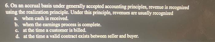 6. On an accrual basis under generally accepted accounting principles, revenue is recognized
using the realization principle. Under this principle, revenues are usually recognized
a. when cash is received.
b. when the earnings process is complete.
c. at the time a customer is billed.
d. at the time a valid contract exists between seller and buyer.
