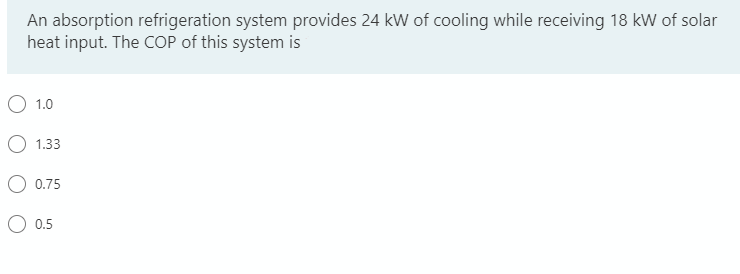 An absorption refrigeration system provides 24 kW of cooling while receiving 18 kW of solar
heat input. The COP of this system is
1.0
1.33
0.75
0.5