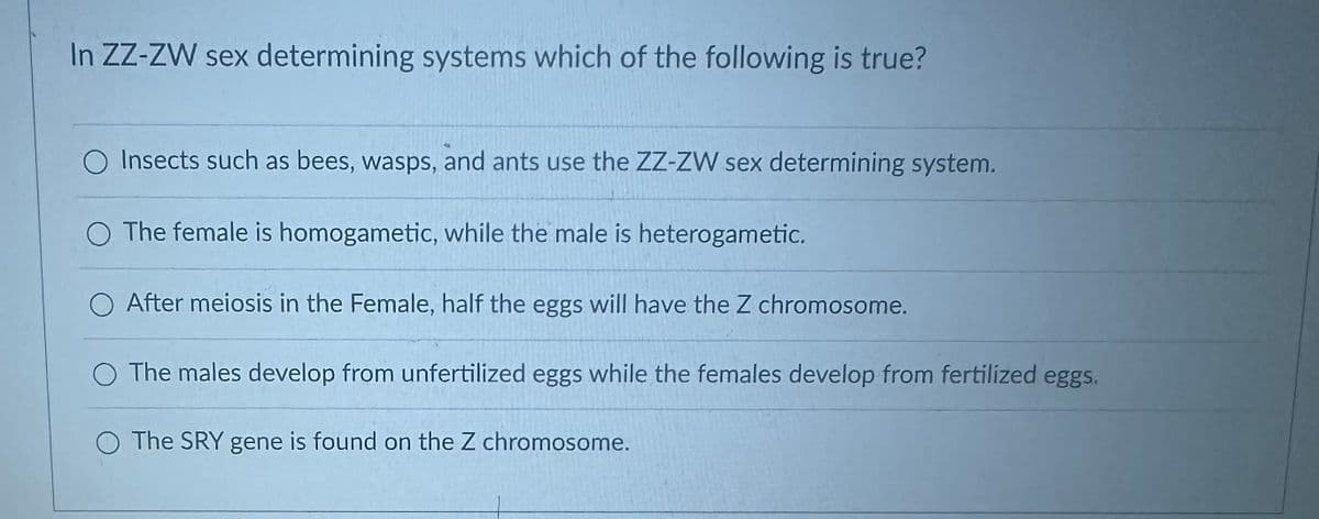 In ZZ-ZW sex determining systems which of the following is true?
Insects such as bees, wasps, and ants use the ZZ-ZW sex determining system.
The female is homogametic, while the male is heterogametic.
After meiosis in the Female, half the eggs will have the Z chromosome.
O The males develop from unfertilized eggs while the females develop from fertilized eggs.
The SRY gene is found on the Z chromosome.