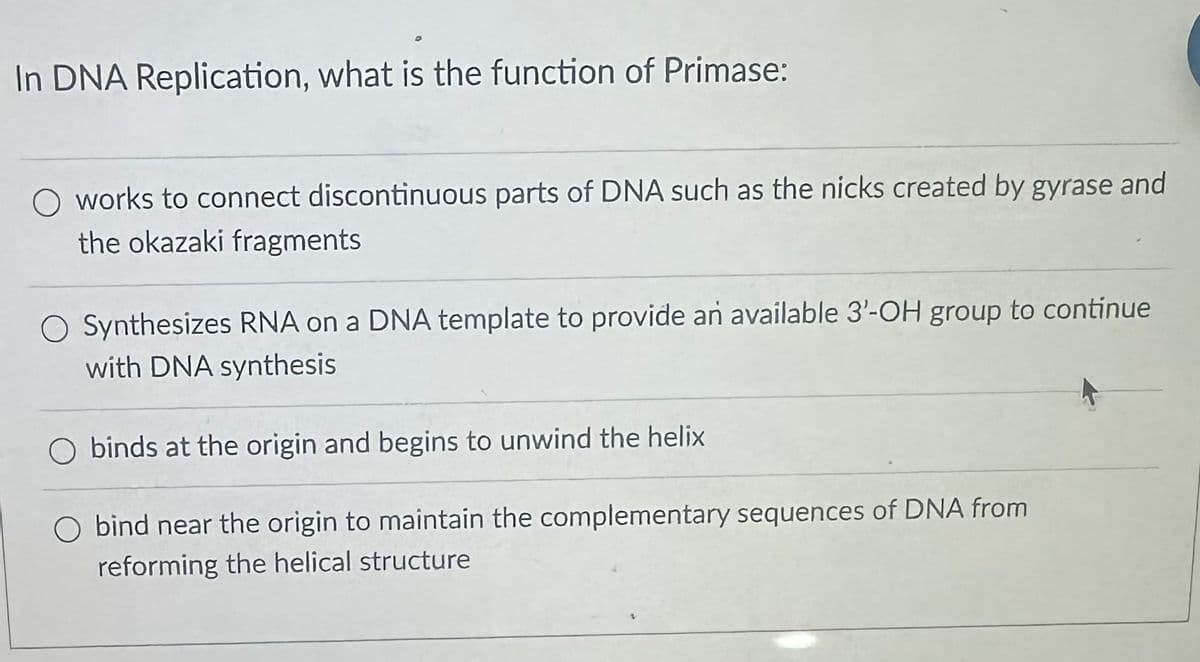 In DNA Replication, what is the function of Primase:
works to connect discontinuous parts of DNA such as the nicks created by gyrase and
the okazaki fragments
O Synthesizes RNA on a DNA template to provide an available 3'-OH group to continue
with DNA synthesis
O binds at the origin and begins to unwind the helix
O bind near the origin to maintain the complementary sequences of DNA from
reforming the helical structure
