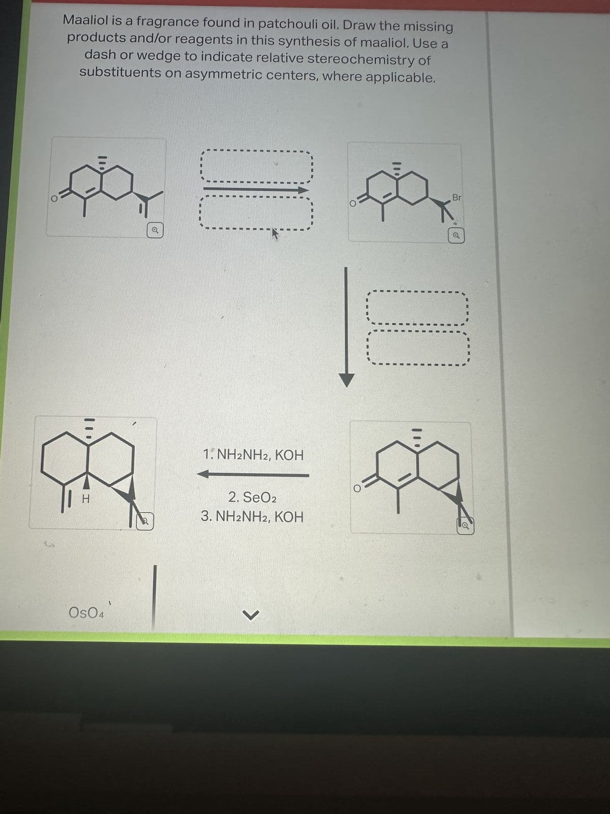 Maaliol is a fragrance found in patchouli oil. Draw the missing
products and/or reagents in this synthesis of maaliol. Use a
dash or wedge to indicate relative stereochemistry of
substituents on asymmetric centers, where applicable.
pa
M
H
Os04
1. NH2NH2, KOH
2. SeO2
3. NH2NH2, KOH
7
Br
✔
o