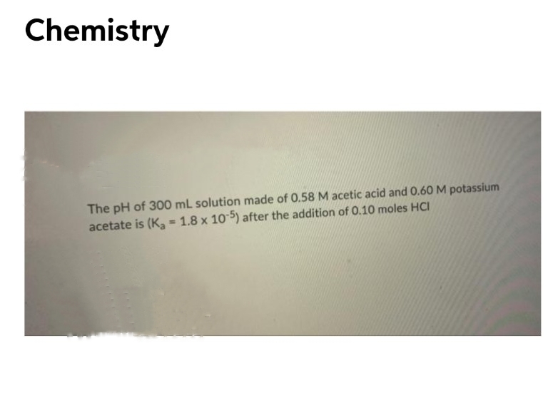 Chemistry
The pH of 300 mL solution made of 0.58 M acetic acid and 0.60 M potassium
acetate is (Ka = 1.8 x 10 5) after the addition of 0.10 moles HCI
