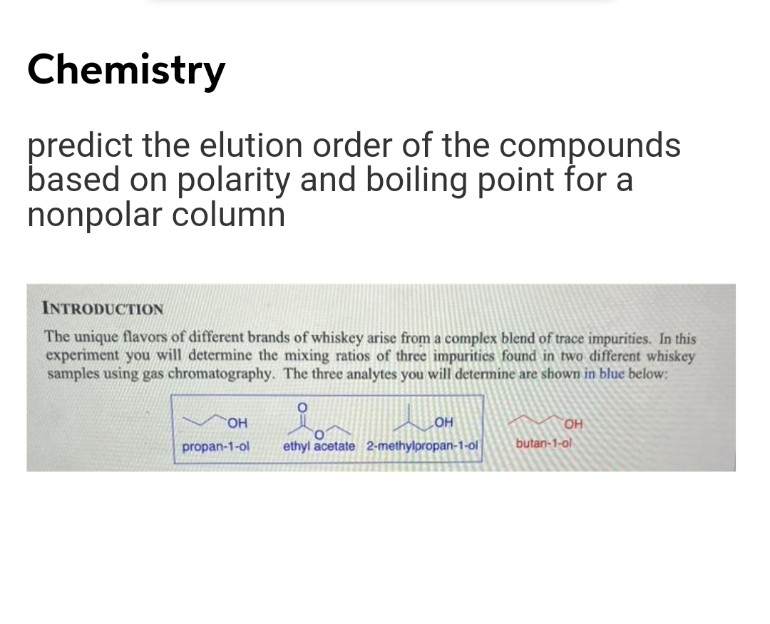 Chemistry
predict the elution order of the compounds
based on polarity and boiling point for a
nonpolar column
INTRODUCTION
The unique flavors of different brands of whiskey arise from a complex blend of trace impurities. In this
experiment you will determine the mixing ratios of three impurities found in two different whiskey
samples using gas chromatography. The three analytes you will determine are shown in blue below:
HO.
OH
HO
O.
ethyl acetate 2-methylpropan-1-ol
butan-1-0l
propan-1-ol
