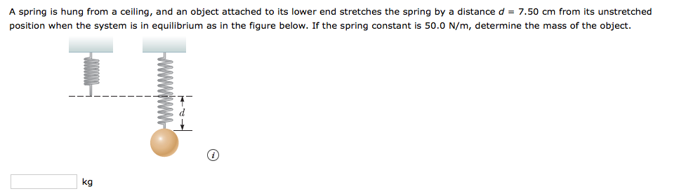 A spring is hung from a ceiling, and an object attached to its lower end stretches the spring by a distance d = 7.50 cm from its unstretched
position when the system is in equilibrium as in the figure below. If the spring constant is 50.0 N/m, determine the mass of the object.
kg
wwwwwH
