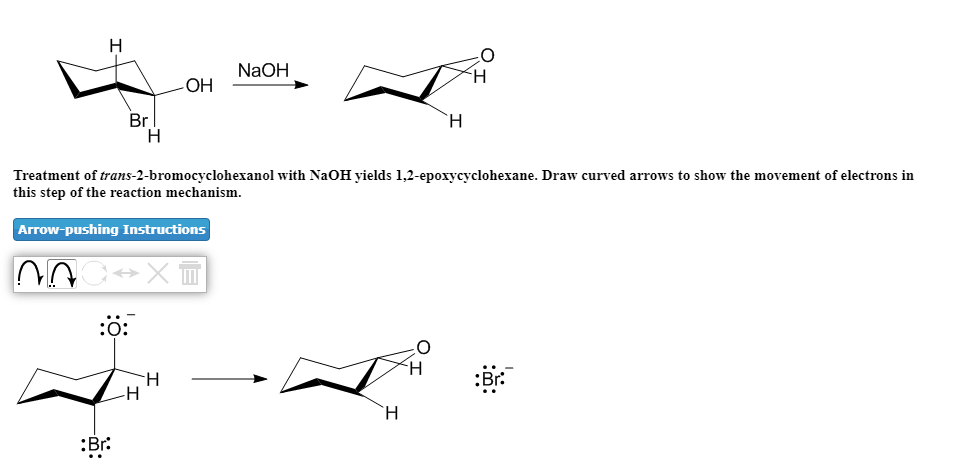 NaOH
OH
Br
H.
`H
Treatment of trans-2-bromocyclohexanol with NaOH yields 1,2-epoxycyclohexane. Draw curved arrows to show the movement of electrons in
this step of the reaction mechanism.
Arrow-pushing Instructions
:ö:
-H
`H.
:Br:
