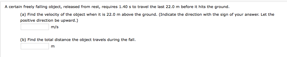 A certain freely falling object, released from rest, requires 1.40 s to travel the last 22.0 m before it hits the ground.
(a) Find the velocity of the object when it is 22.0 m above the ground. (Indicate the direction with the sign of your answer. Let the
positive direction be upward.)
m/s
(b) Find the total distance the object travels during the fall.
m
