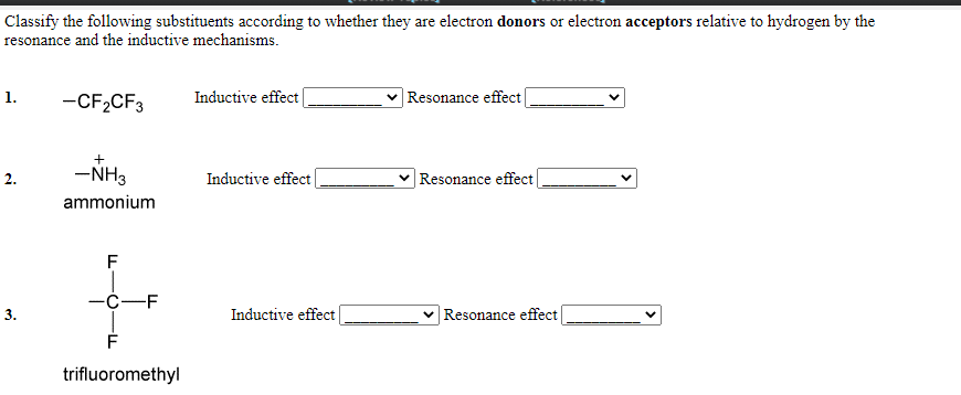 Classify the following substituents according to whether they are electron donors or electron acceptors relative to hydrogen by the
resonance and the inductive mechanisms.
1.
-CF,CF3
Inductive effect|
|Resonance effect|
-NH3
Resonance effect
2.
Inductive effect
ammonium
F
—с—F
3.
Inductive effect
Resonance effect
trifluoromethyl
