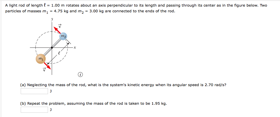 A light rod of length { = 1.00 m rotates about an axis perpendicular to its length and passing through its center as in the figure below. Two
particles of masses m, = 4.75 kg and m, = 3.00 kg are connected to the ends of the rod.
(a) Neglecting the mass of the rod, what is the system's kinetic energy when its angular speed is 2.70 rad/s?
(b) Repeat the problem, assuming the mass of the rod is taken to be 1.95 kg.
