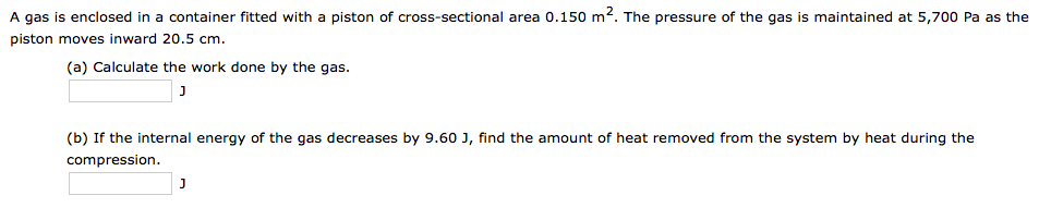 A gas is enclosed in a container fitted with a piston of cross-sectional area 0.150 m2. The pressure of the gas is maintained at 5,700 Pa as the
piston moves inward 20.5 cm.
(a) Calculate the work done by the gas.
J
(b) If the internal energy of the gas decreases by 9.60 J, find the amount of heat removed from the system by heat during the
compression.
