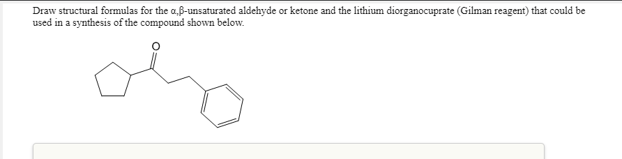 Draw structural formulas for the a,ß-unsaturated aldehyde or ketone and the lithium diorganocuprate (Gilman reagent) that could be
used in a synthesis of the compound shown below.
