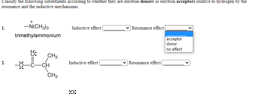Classify the following substituents according to whether they are electron donors or electron acceptors relative to hydrogen by the
resonance and the inductive mechanisms.
-N(CH3)3
Inductive effect
Resonance effect
1.
trimethylammonium
| аcсeptor
donor
no effect
ö:
CH3
2.
-CH
Inductive effect
v Resonance effect
CH3
