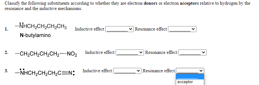 Classify the following substituents according to whether they are electron donors or electron acceptors relative to hydrogen by the
resonance and the inductive mechanisms.
-NHCH,CH2CH,CH3
1.
Inductive effect
Resonance effect
N-butylamino
2. -CH2CH2CH2CH2-NO2
|Resonance effect
Inductive effect
3. -NHCH,CH,CH,C=N;
Resonance effect
Inductive effect
ассeptor
