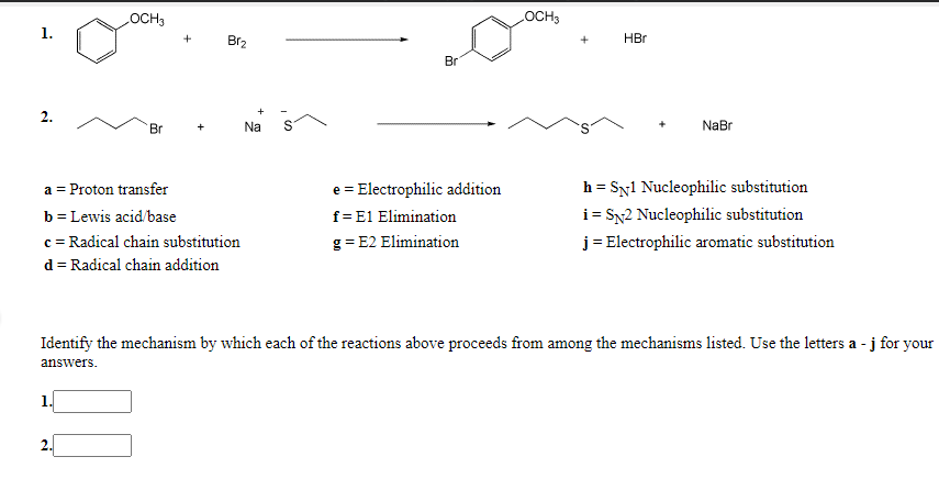 OCH3
LOCH3
1.
+
Br2
HBr
Br
2.
Br
Na
NaBr
h = Syl Nucleophilic substitution
i = SN2 Nucleophilic substitution
j = Electrophilic aromatic substitution
a = Proton transfer
e = Electrophilic addition
b= Lewis acid/base
f= E1 Elimination
c = Radical chain substitution
d = Radical chain addition
g = E2 Elimination
Identify the mechanism by which each of the reactions above proceeds from among the mechanisms listed. Use the letters a - j for your
answers.
2.
