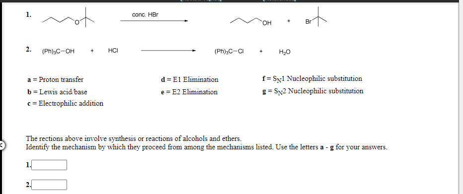 conc. HBr
HO.
Br
2.
(Ph)3C-OH
HCI
(Ph);C-CI
H20
d = E1 Elimination
e = E2 Elimination
a = Proton transfer
f = Sy1 Nucleophilic substitution
b = Lewis acid/base
c = Electrophilic addition
g = SN2 Nucleophilic substitution
The rections above involve synthesis or reactions of alcohols and ethers.
Identify the mechanism by which they proceed from among the mechanisms listed. Use the letters a - g for your answers.
2.
