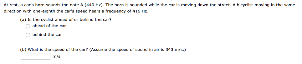 At rest, a car's horn sounds the note A (440 Hz). The horn is sounded while the car is moving down the street. A bicyclist moving in the same
direction with one-eighth the car's speed hears a frequency of 416 Hz.
(a) Is the cyclist ahead of or behind the car?
ahead of the car
behind the car
(b) What is the speed of the car? (Assume the speed of sound in air is 343 m/s.)
m/s
