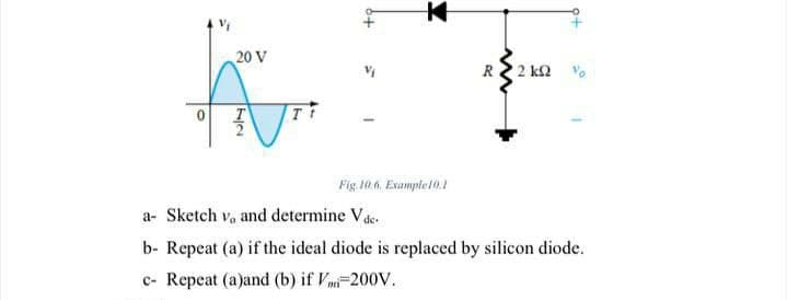 20 V
R2 2 k2
Fig. 10.6. Example10.1
a- Sketch v, and determine Vde.
b- Repeat (a) if the ideal diode is replaced by silicon diode.
c- Repeat (a)and (b) if Vmi-200V.
