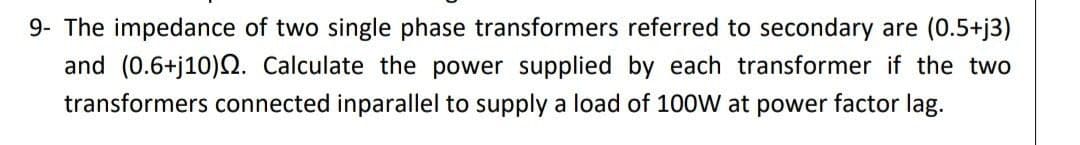 9- The impedance of two single phase transformers referred to secondary are (0.5+j3)
and (0.6+j10)Q. Calculate the power supplied by each transformer if the two
transformers connected inparallel to supply a load of 100W at power factor lag.
