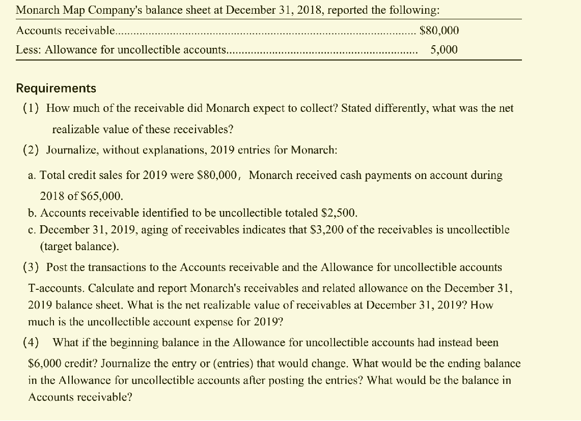 Monarch Map Company's balance sheet at December 31, 2018, reported the following:
Accounts receivable....
$80,000
Less: Allowance for uncollectible accounts..
5,000
Requirements
(1) How much of the receivable did Monarch expect to collect? Stated differently, what was the net
realizable value of these receivables?
(2) Journalize, without explanations, 2019 entries for Monarch:
a. Total credit sales for 2019 were $80,000, Monarch received cash payments on account during
2018 of $65,000.
b. Accounts receivable identified to be uncollectible totaled $2,500.
c. December 31, 2019, aging of receivables indicates that $3,200 of the receivables is uncollectible
(target balance).
(3) Post the transactions to the Accounts receivable and the Allowance for uncollectible accounts
T-accounts. Calculate and report Monarch's receivables and related allowance on the December 31,
2019 balance sheet. What is the net realizable value of receivables at December 31, 2019? How
much is the uncollectible account expense for 2019?
(4) What if the beginning balance in the Allowance for uncollectible accounts had instead been
$6,000 credit? Journalize the entry or (entries) that would change. What would be the ending balance
in the Allowance for uncollectible accounts after posting the entries? What would be the balance in
Accounts receivable?
