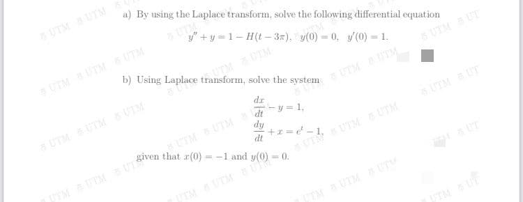 UTM UTM
a) By using the Laplace transform, solve the following differential equation
UTM
y" +y = 1- H(t – 37), y(0) = 0, y/(0) = 1.
UTM UTM UTM
b) Using Laplace transform, solve the system
UTMUTM
6 UTM UT
UTM UTM UTM
UTM UTM
- y = 1,
dt
UTM UTM
given that r(0) = -1 and
dy
dt
UTM UT
UTMUTM UTS
TM UTM BU
UT
TMUTM UTM
TM UF
