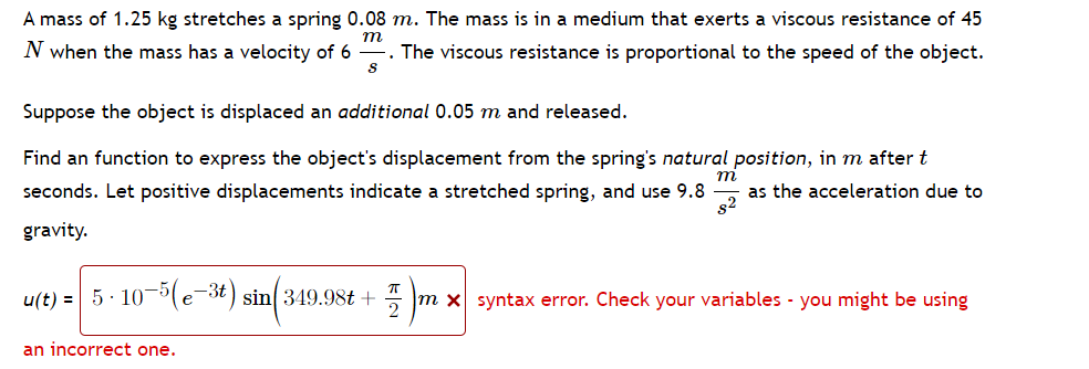 A mass of 1.25 kg stretches a spring 0.08 m. The mass is in a medium that exerts a viscous resistance of 45
m
N when the mass has a velocity of 6 The viscous resistance is proportional to the speed of the object.
S
Suppose the object is displaced an additional 0.05 m and released.
m
Find an function to express the object's displacement from the spring's natural position, in m after t
seconds. Let positive displacements indicate a stretched spring, and use 9.8 as the acceleration due to
gravity.
8²
u(t) = 5.10-5(e-3t) sin(349.98t+
A
m x syntax error. Check your variables - you might be using
an incorrect one.