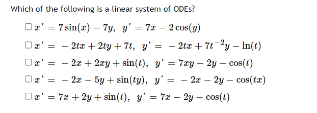 Which of the following is a linear system of ODES?
Ox' = 7 sin(x) – 7y, y' = 7x – 2 cos(y)
-
Ox' :
- 2tx + 2ty + 7t, y'
– 2tx + 7t-²y – In(t)
O x'
2л + 2лу + sin(t), y' — 7ay — 2у — сos(t)
— 2т — 5у + sin(ty), y'
2x – 2y – cos(tx)
-
Ox' = 7x + 2y + sin(t), y' = 7x – 2y – cos(t)
%3D
