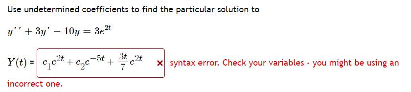 Use undetermined coefficients to find the particular solution to
y'' + 3y' — 10y = 3e²t
2t
-5t
3t 2t
Y(t) = ₁² +₂e +
incorrect one.
x syntax error. Check your variables - you might be using an