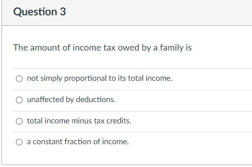 Question 3
The amount of income tax owed by a family is
O not simply proportional to its total income.
O unaffected by deductions.
O total income minus tax credits.
a constant fraction of income.
