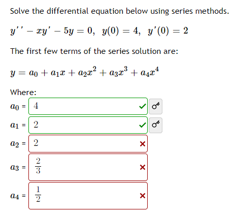 Solve the differential equation below using series methods.
y'' – xy' – 5y = 0, y(0) = 4, y'(0) = 2
The first few terms of the series solution are:
y = ao + a1x + azx² + azx³ + aşaª
Where:
a0 = 4
a1
2
a2 = 2
az =
3
1
a4 = 2
