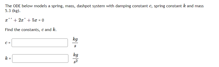 The ODE below models a spring, mass, dashpot system with damping constant c, spring constant k and mass
5.3 (kg).
x''+ 2x' + 5x = 0
%3D
Find the constants, c and k.
kg
C =
kg
k =
82
