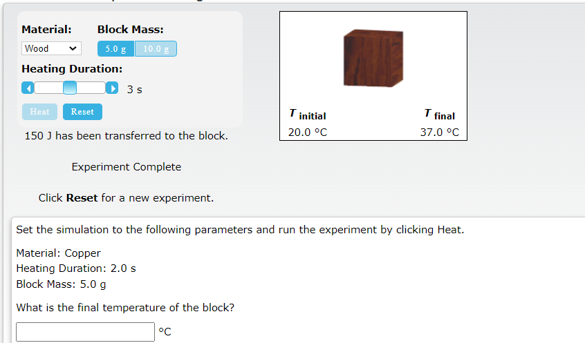 Material:
Block Mass:
Wood
5.0 g 10.0 g
Heating Duration:
3 s
I final
Heat
Reset
Tinitial
150 J has been transferred to the block.
20.0 °C
37.0 °C
Experiment Complete
Click Reset for a new experiment.
Set the simulation to the following parameters and run the experiment by clicking Heat.
Material: Copper
Heating Duration: 2.0 s
Block Mass: 5.0 g
What is the final temperature of the block?
°C
